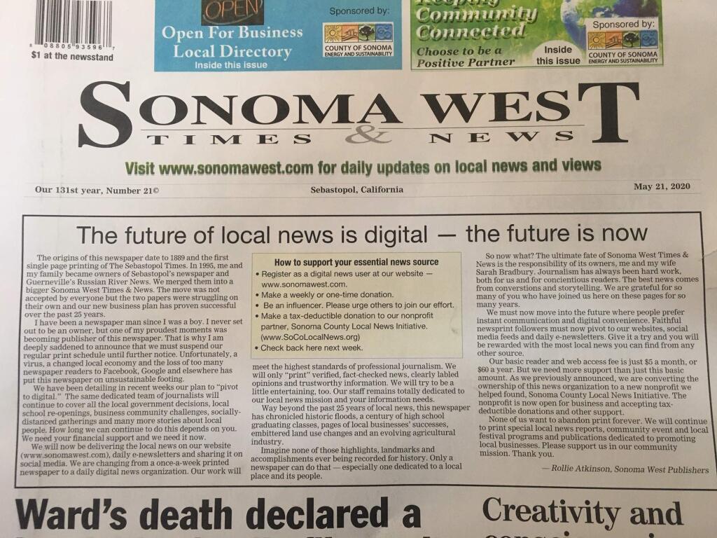 Rollie Atkinson of Sonoma West Publishers wrote in a front-page annoucement that financial hardship exacerbated by fallout of the pandemic forces the elimination of the print editions of Sonoma West Times & News and two of his companys three other local papers.